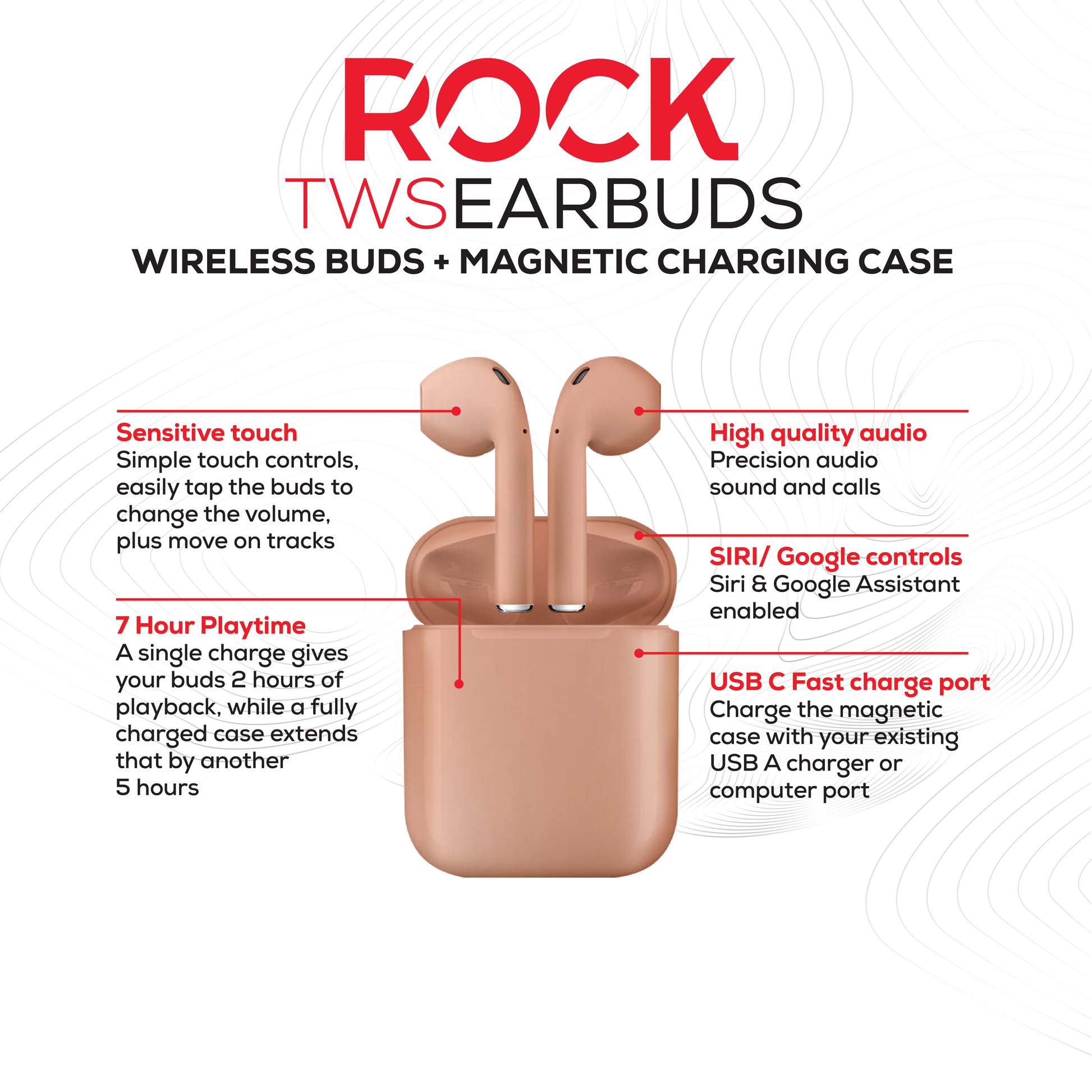 Rock’s TWS earphones offer around 7 hours of playback using the buds + the charging case. Compatible with Apple & Android devices. Comfort-fit earbuds. Sensitive touch controls on the buds enabling forward, rewind, volume, call answering and Siri/Google Assistant control. 10m range. Bluetooth V5.0 for better connectivity.  Call answering enabled. Superior audio quality delivers crystal clear sound. USB Type C charging port 